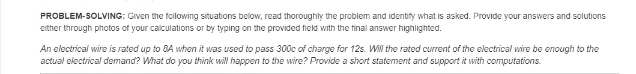 PROBLEM-SOLVING: Given the following situations below, read thoroughly the problem and identify what is asked. Provide your answers and solutions
either through photos of your calculations or by typing on the provided field with the final answer highlighted.
An electrical wire is rated up to 8A when it was used to pass 300c of charge for 12s. W the rated current of the electrical wire be enough to the
actual electrical demand? What do you think will happen to the wire? Provide a short statement and support it with computations.
