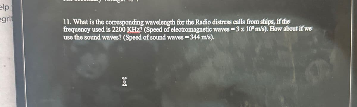 elp
grit
11. What is the corresponding wavelength for the Radio distress calls from ships, if the
frequency used is 2200 KHz? (Speed of electromagnetic waves = 3 x 108 m/s). How about if we
use the sound waves? (Speed of sound waves = 344 m/s).
I