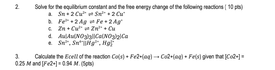 2.
Solve for the equilibrium constant and the free energy change of the following reactions (10 pts)
Sn+2 Cu²* = Sn²+ + 2 Cu*
a.
3.
Fe2+2 Ag
C.
Zn+Cu²+
Fe + 2 Ag*
Zn²+ + Cu
d. Au|Au(NO3)3||Ca(NO3)2 Ca
e. Sn2+, Sn4||Hg2+, Hg2+
Calculate the Ecell of the reaction Co(s) + Fe2+(aq) → Co2+(aq) + Fe(s) given that [Co2+] =
0.25 M and [Fe2+] = 0.94 M. (5pts)
