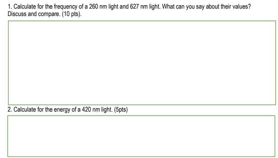 1. Calculate for the frequency of a 260 nm light and 627 nm light. What can you say about their values?
Discuss and compare. (10 pts).
2. Calculate for the energy of a 420 nm light. (5pts)