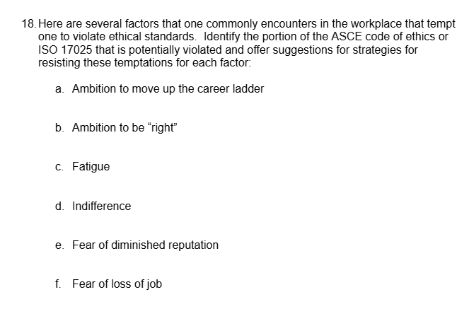 18. Here are several factors that one commonly encounters in the workplace that tempt
one to violate ethical standards. Identify the portion of the ASCE code of ethics or
ISO 17025 that is potentially violated and offer suggestions for strategies for
resisting these temptations for each factor:
a. Ambition to move up the career ladder
b. Ambition to be "right"
c. Fatigue
d. Indifference
e. Fear of diminished reputation
f. Fear of loss of job