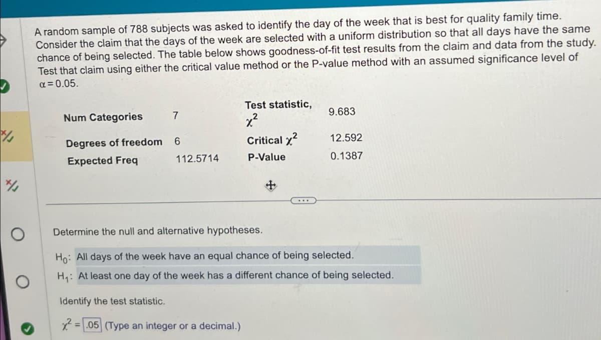 A random sample of 788 subjects was asked to identify the day of the week that is best for quality family time.
Consider the claim that the days of the week are selected with a uniform distribution so that all days have the same
chance of being selected. The table below shows goodness-of-fit test results from the claim and data from the study.
Test that claim using either the critical value method or the P-value method with an assumed significance level of
α = 0.05.
Test statistic,
Num Categories
7
9.683
x²
7/3
Degrees of freedom
6
Critical x²
12.592
Expected Freq
112.5714
P-Value
0.1387
7/1
о
Determine the null and alternative hypotheses.
Ho: All days of the week have an equal chance of being selected.
H₁: At least one day of the week has a different chance of being selected.
Identify the test statistic.
x²
=.05 (Type an integer or a decimal.)