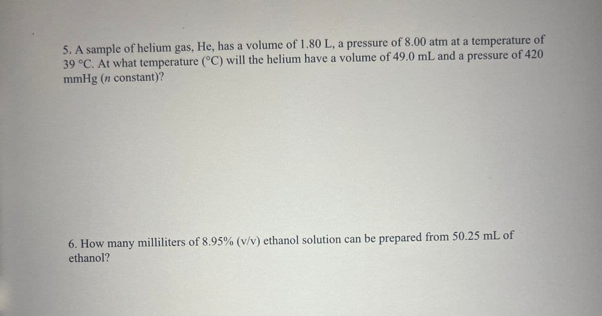 5. A sample of helium gas, He, has a volume of 1.80 L, a pressure of 8.00 atm at a temperature of
39 °C. At what temperature (°C) will the helium have a volume of 49.0 mL and a pressure of 420
mmHg (n constant)?
6. How many milliliters of 8.95% (v/v) ethanol solution can be prepared from 50.25 mL of
ethanol?