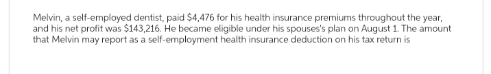 Melvin, a self-employed dentist, paid $4,476 for his health insurance premiums throughout the year,
and his net profit was $143,216. He became eligible under his spouses's plan on August 1. The amount
that Melvin may report as a self-employment health insurance deduction on his tax return is
