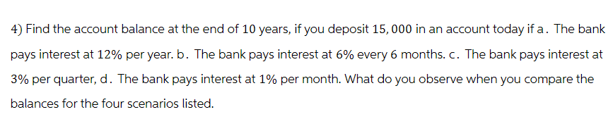 4) Find the account balance at the end of 10 years, if you deposit 15,000 in an account today if a. The bank
pays interest at 12% per year. b. The bank pays interest at 6% every 6 months. c. The bank pays interest at
3% per quarter, d. The bank pays interest at 1% per month. What do you observe when you compare the
balances for the four scenarios listed.