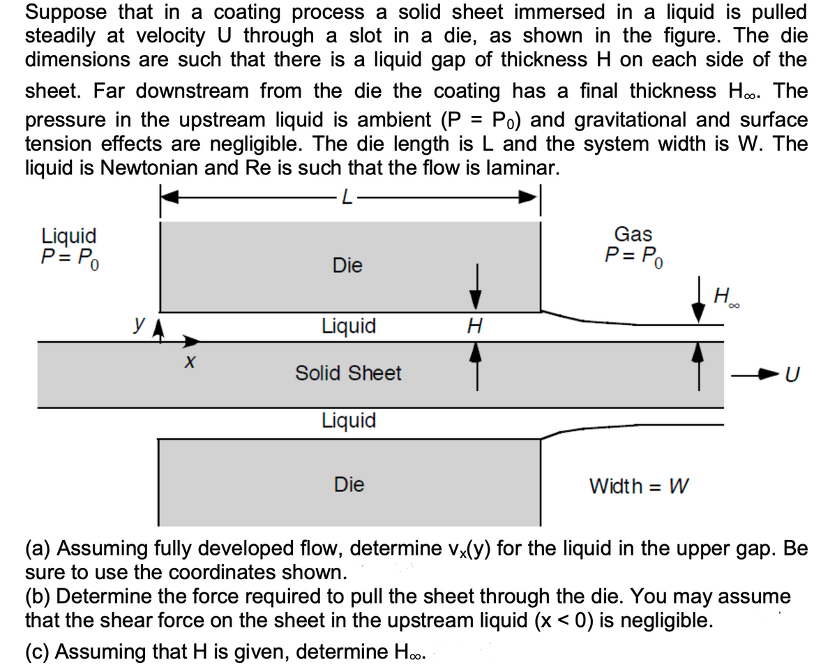 Suppose that in a coating process a solid sheet immersed in a liquid is pulled
steadily at velocity U through a slot in a die, as shown in the figure. The die
dimensions are such that there is a liquid gap of thickness H on each side of the
sheet. Far downstream from the die the coating has a final thickness H... The
pressure in the upstream liquid is ambient (P = Po) and gravitational and surface
tension effects are negligible. The die length is L and the system width is W. The
liquid is Newtonian and Re is such that the flow is laminar.
Liquid
P = Po
X
Die
Liquid
Solid Sheet
Liquid
Die
H
Gas
P = Po
Width = W
Hoo
U
(a) Assuming fully developed flow, determine vx(y) for the liquid in the upper gap. Be
sure to use the coordinates shown.
(b) Determine the force required to pull the sheet through the die. You may assume
that the shear force on the sheet in the upstream liquid (x < 0) is negligible.
(c) Assuming that H is given, determine H...