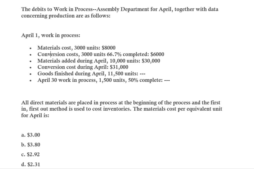 The debits to Work in Process--Assembly Department for April, together with data
concerning production are as follows:
April 1, work in process:
•
•
•
•
•
•
Materials cost, 3000 units: $8000
Conversion costs, 3000 units 66.7% completed: $6000
Materials added during April, 10,000 units: $30,000
Conversion cost during April: $31,000
Goods finished during April, 11,500 units: ---
April 30 work in process, 1,500 units, 50% complete: -
All direct materials are placed in process at the beginning of the process and the first
in, first out method is used to cost inventories. The materials cost per equivalent unit
for April is:
a. $3.00
b. $3.80
c. $2.92
d. $2.31