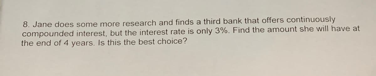 8. Jane does some more research and finds a third bank that offers continuously
compounded interest, but the interest rate is only 3%. Find the amount she will have at
the end of 4 years. Is this the best choice?