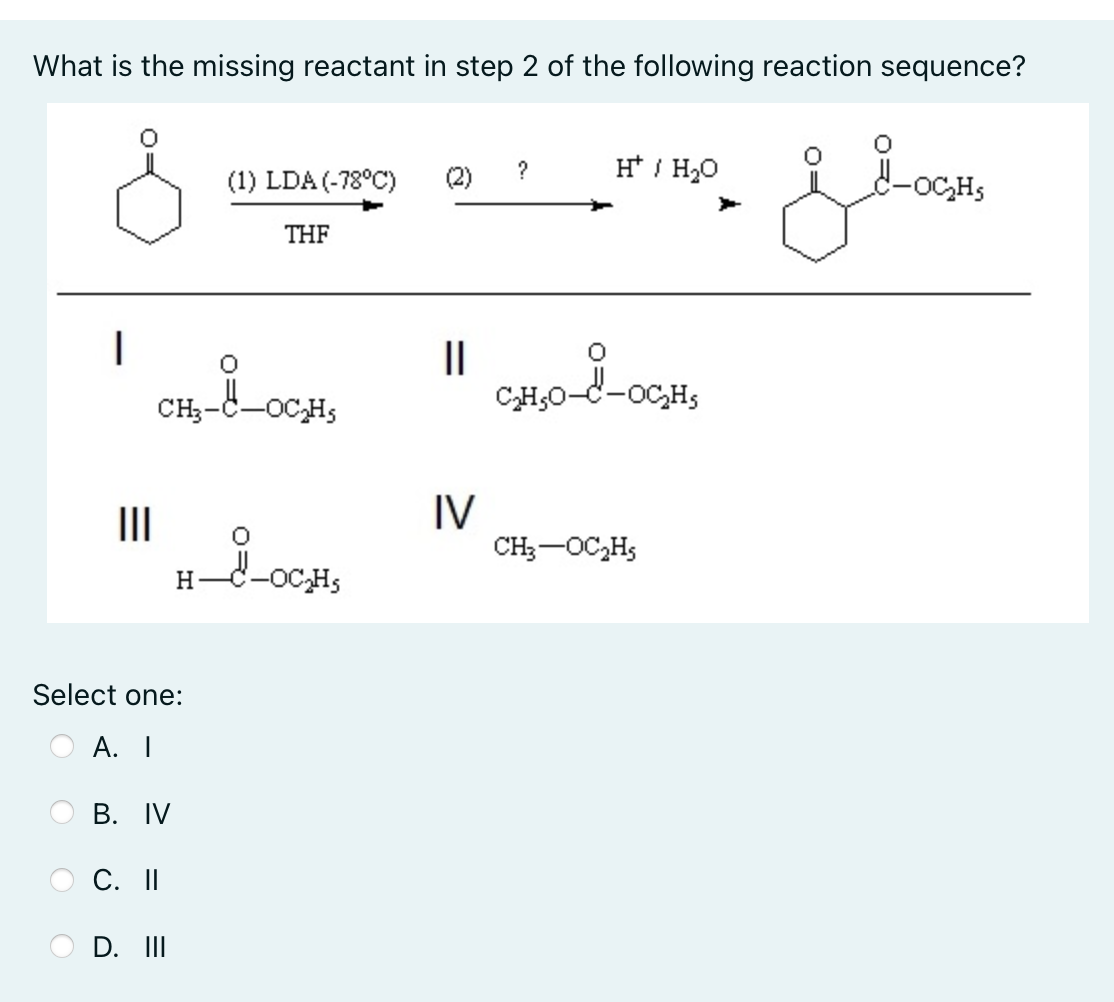 What is the missing reactant in step 2 of the following reaction sequence?
H* / H20
d-oC,Hs
?
(1) LDA (-78°C)
THF
II
CH,0-C-oC,H;
CH3-
-OCH5
II
IV
CH;-OC,H;
H
Select one:
A. I
В. IV
O C. I|
D. II
