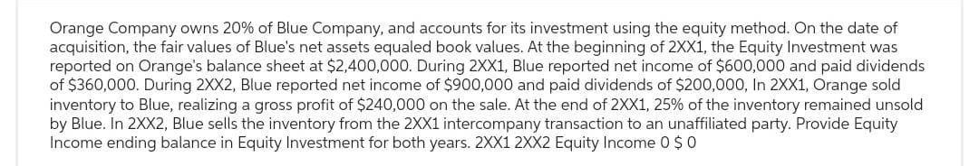 Orange Company owns 20% of Blue Company, and accounts for its investment using the equity method. On the date of
acquisition, the fair values of Blue's net assets equaled book values. At the beginning of 2XX1, the Equity Investment was
reported on Orange's balance sheet at $2,400,000. During 2XX1, Blue reported net income of $600,000 and paid dividends
of $360,000. During 2XX2, Blue reported net income of $900,000 and paid dividends of $200,000, In 2XX1, Orange sold
inventory to Blue, realizing a gross profit of $240,000 on the sale. At the end of 2XX1, 25% of the inventory remained unsold
by Blue. In 2XX2, Blue sells the inventory from the 2XX1 intercompany transaction to an unaffiliated party. Provide Equity
Income ending balance in Equity Investment for both years. 2XX1 2XX2 Equity Income 0 $0