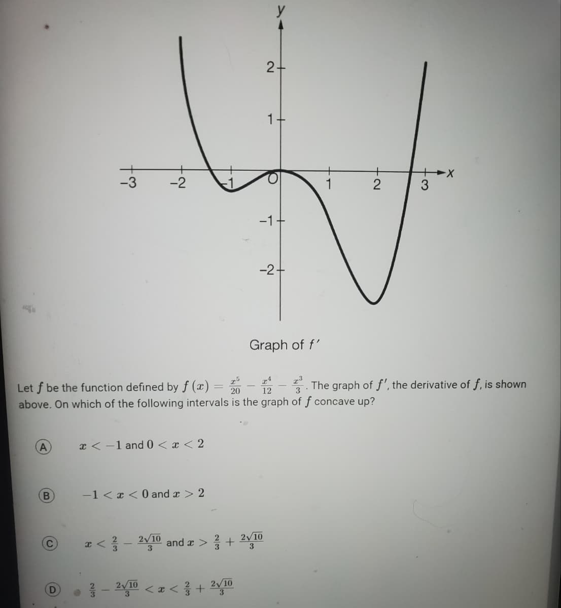 A
B
D
S
x < -1 and 0 < x < 2
cot
x <
XA
Let f be the function defined by f(x) = 200
above. On which of the following intervals is the graph of f concave up?
12
3
-1<x<0 and x > 2
2/2
~
3
-
210 and x > +
2-2√/10 < x < ²/3 + 2√/10
3
2+
-1
-2+
Graph of f'
2√10
3
N.
3
- The graph of f', the derivative of f, is shown