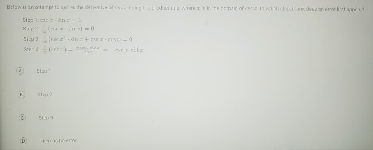 Below is an attempt to derive the derivative of csc a using the product rule, where x is in the domain of csc x. In which step, if any, does an error first appear?
Step 1: csc a sina = 1
Step 2:
Step 3:
Step 4:
A
B
C
D
(cscx sin x) = 0
(csc x)
(csc x) =
Step 1
Step 2
sin x + cscx cos x = 0
Step 3
- CSC I-COST
sin r
There is no error.
csc a cotx
