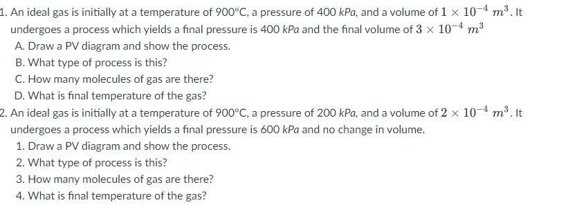 1. An ideal gas is initially at a temperature of 900°C, a pressure of 400 kPa, and a volume of 1 × 10-4 m³. It
undergoes a process which yields a final pressure is 400 kPa and the final volume of 3 × 10-4 m³
A. Draw a PV diagram and show the process.
B. What type of process is this?
C. How many molecules of gas are there?
D. What is final temperature of the gas?
2. An ideal gas is initially at a temperature of 900°C, a pressure of 200 kPa, and a volume of 2 × 10-4 m³. It
undergoes a process which yields a final pressure is 600 kPa and no change in volume.
1. Draw a PV diagram and show the process.
2. What type of process is this?
3. How many molecules of gas are there?
4. What is final temperature of the gas?