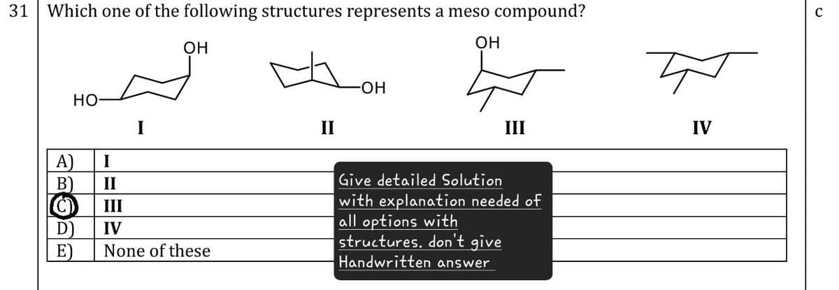 31 Which one of the following structures represents a meso compound?
OH
OH
HO
A)
I
B)
II
(C)
III
D)
IV
E)
None of these
-OH
त
II
III
IV
Give detailed Solution
with explanation needed of
all options with
structures. don't give
Handwritten answer
C