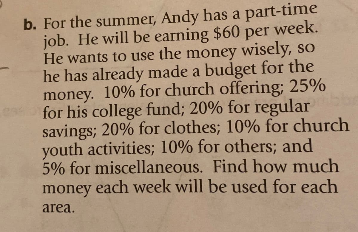 298
b. For the summer, Andy has a part-time
per week.
job. He will be earning $60
He wants to use the money wisely, so
he has already made a budget for the
money. 10% for church offering; 25%
for his college fund; 20% for regularibbe
savings; 20% for clothes; 10% for church
youth activities; 10% for others; and
5% for miscellaneous. Find how much
money each week will be used for each
area.