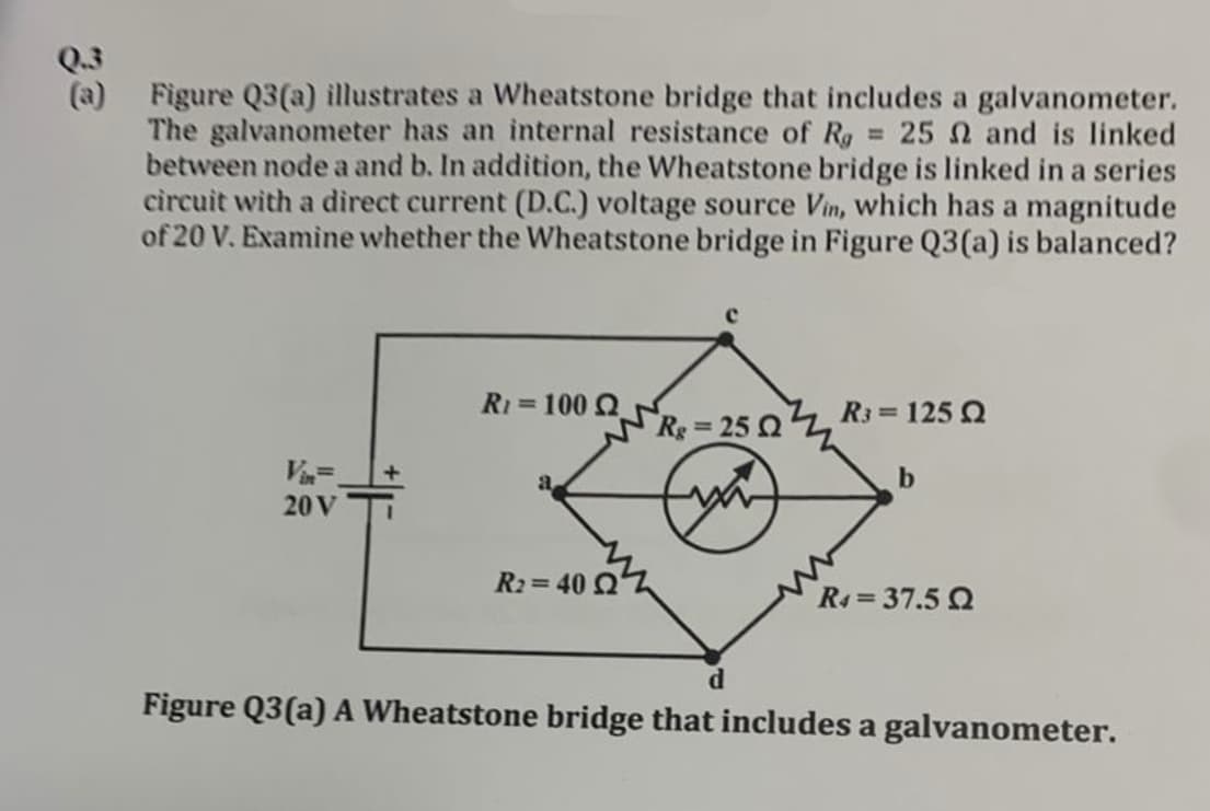32
Q.3
(a)
Figure Q3(a) illustrates a Wheatstone bridge that includes a galvanometer.
The galvanometer has an internal resistance of Rg = 25 2 and is linked
between node a and b. In addition, the Wheatstone bridge is linked in a series
circuit with a direct current (D.C.) voltage source Vin, which has a magnitude
of 20 V. Examine whether the Wheatstone bridge in Figure Q3(a) is balanced?
R=100
R3 = 125 Q
Rg=25 0
Vin=
20 V
b
a
R2=40 Q
R₁ = 37.5 Q
d
Figure Q3(a) A Wheatstone bridge that includes a galvanometer.