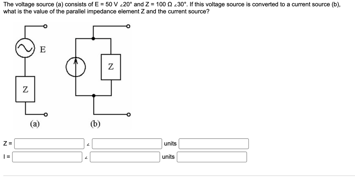 The voltage source (a) consists of E = 50 V <20° and Z = 100 ₪ 30°. If this voltage source is converted to a current source (b),
what is the value of the parallel impedance element Z and the current source?
Z=
| =
Z
E
(a)
2
2
(b)
Z
units
units