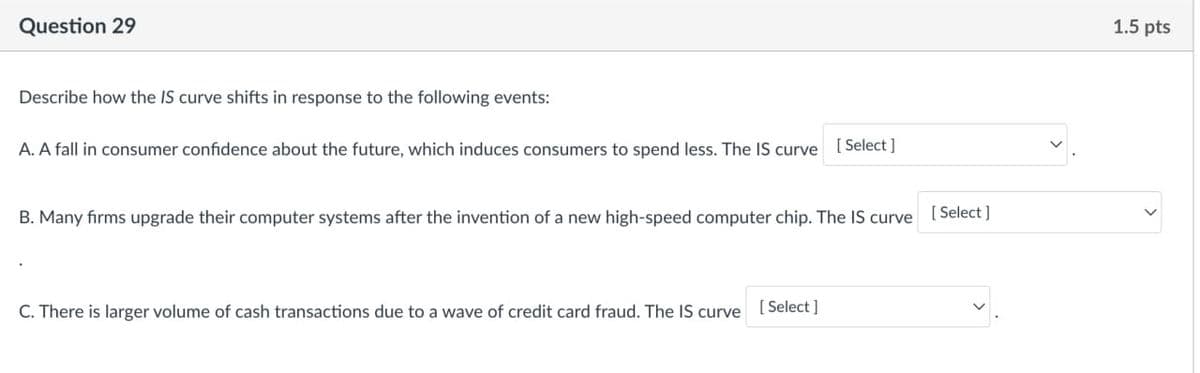 Question 29
Describe how the IS curve shifts in response to the following events:
A. A fall in consumer confidence about the future, which induces consumers to spend less. The IS curve [Select]
B. Many firms upgrade their computer systems after the invention of a new high-speed computer chip. The IS curve
C. There is larger volume of cash transactions due to a wave of credit card fraud. The IS curve [Select]
[Select]
1.5 pts
