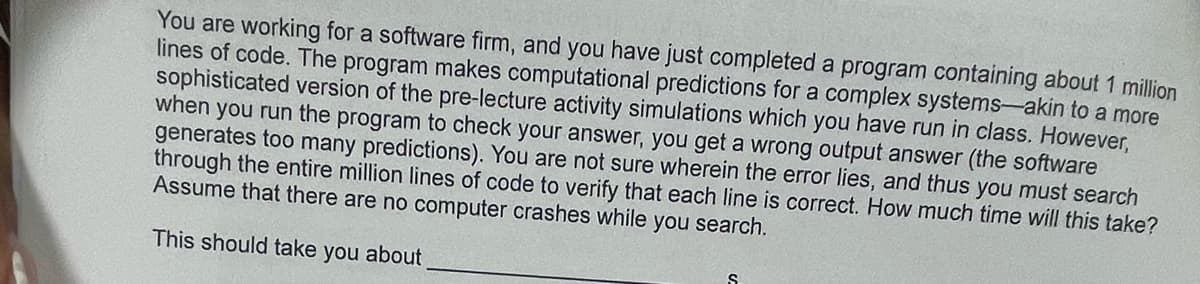 You are working for a software firm, and you have just completed a program containing about 1 million
lines of code. The program makes computational predictions for a complex systems-akin to a more
sophisticated version of the pre-lecture activity simulations which you have run in class. However,
when you run the program to check your answer, you get a wrong output answer (the software
generates too many predictions). You are not sure wherein the error lies, and thus you must search
through the entire million lines of code to verify that each line is correct. How much time will this take?
Assume that there are no computer crashes while you search.
This should take you about
S