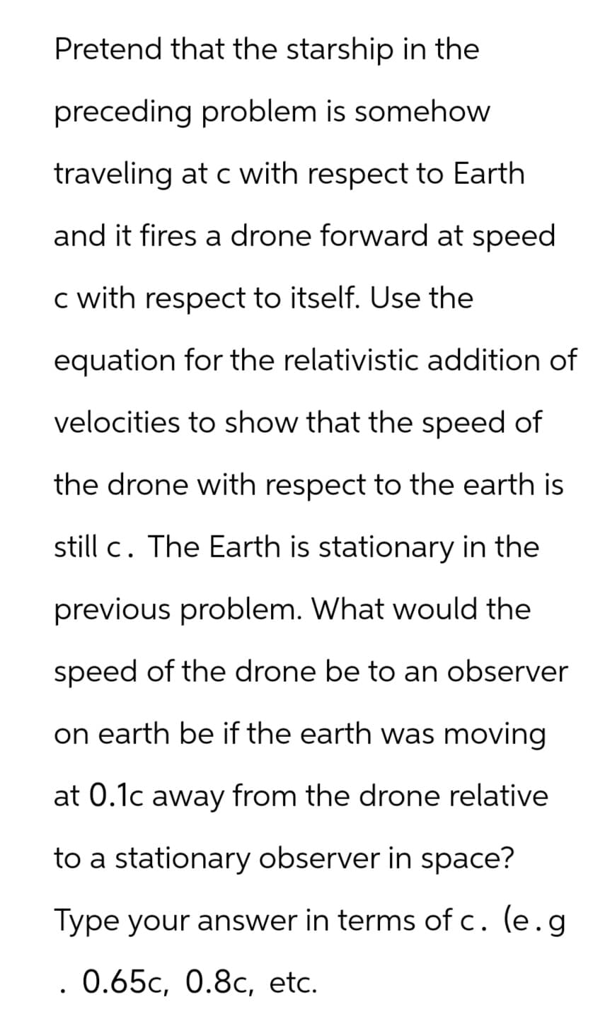 Pretend that the starship in the
preceding problem is somehow
traveling at c with respect to Earth
and it fires a drone forward at speed
c with respect to itself. Use the
equation for the relativistic addition of
velocities to show that the speed of
the drone with respect to the earth is
still c. The Earth is stationary in the
previous problem. What would the
speed of the drone be to an observer
on earth be if the earth was moving
at 0.1c away from the drone relative
to a stationary observer in space?
Type your answer in terms of c. (e.g.
0.65c, 0.8c, etc.