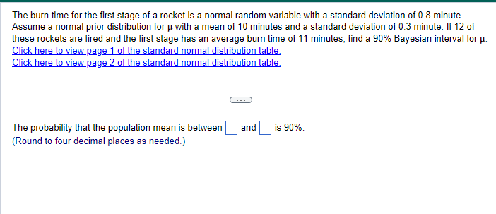 The burn time for the first stage of a rocket is a normal random variable with a standard deviation of 0.8 minute.
Assume a normal prior distribution for μ with a mean of 10 minutes and a standard deviation of 0.3 minute. If 12 of
these rockets are fired and the first stage has an average burn time of 11 minutes, find a 90% Bayesian interval for μ.
Click here to view page 1 of the standard normal distribution table.
Click here to view page 2 of the standard normal distribution table.
The probability that the population mean is between
(Round to four decimal places as needed.)
and
is 90%.
