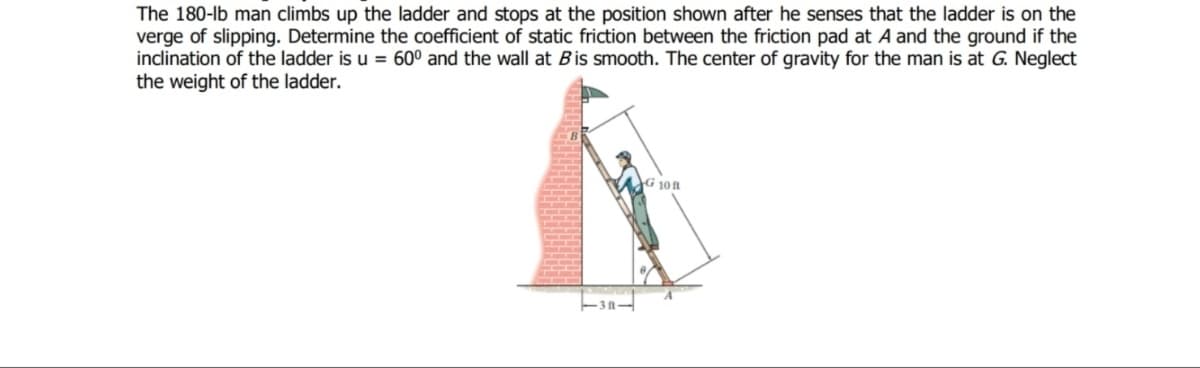 The 180-lb man climbs up the ladder and stops at the position shown after he senses that the ladder is on the
verge of slipping. Determine the coefficient of static friction between the friction pad at A and the ground if the
inclination of the ladder is u = 60° and the wall at Bis smooth. The center of gravity for the man is at G. Neglect
the weight of the ladder.
G 108
