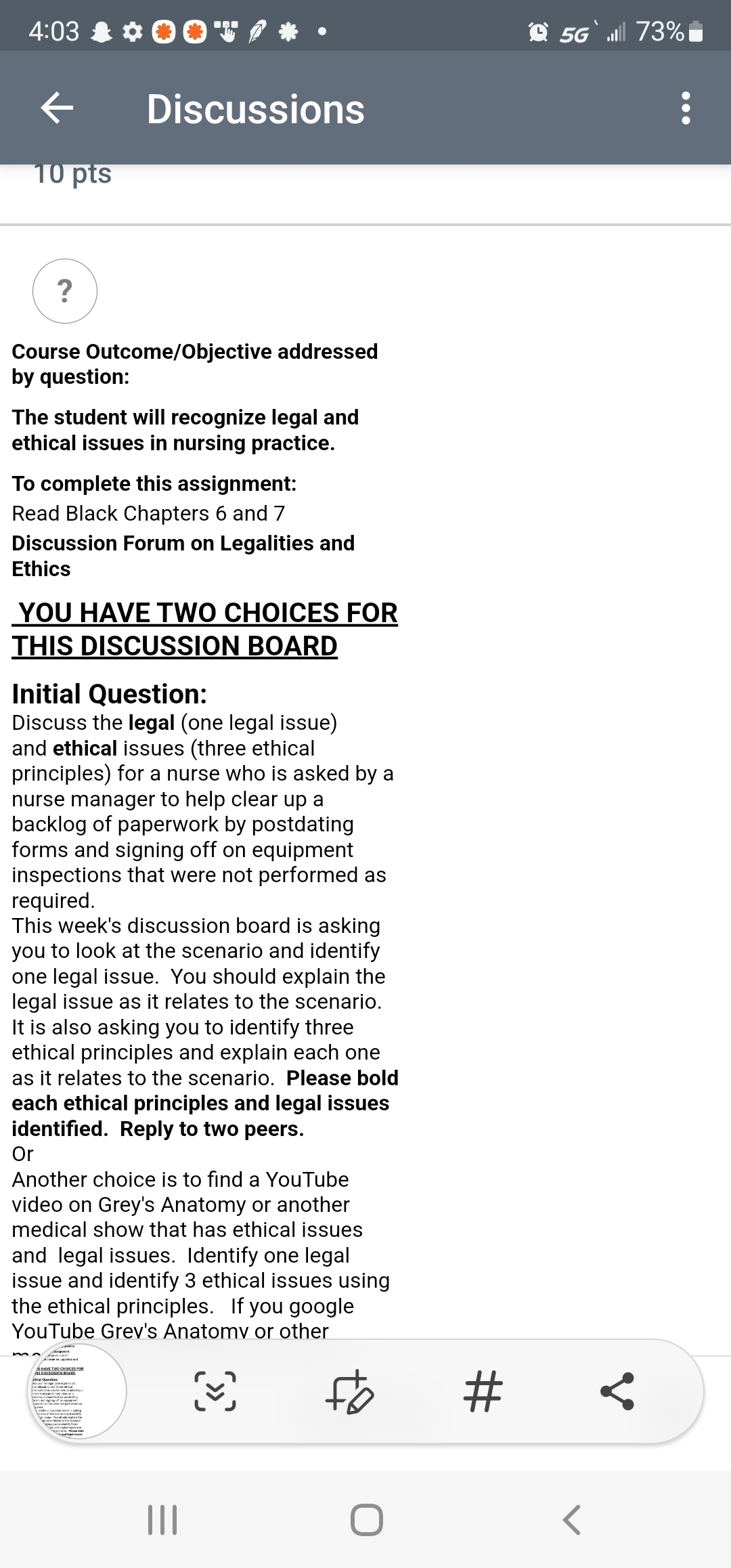 4:03 & ¢0OV,
O 5G` 73%
Discussions
10 pts
?
Course Outcome/Objective addressed
by question:
The student will recognize legal and
ethical issues in nursing practice.
To complete this assignment:
Read Black Chapters 6 and 7
Discussion Forum on Legalities and
Ethics
YOU HAVE TWO CHOICES FOR
THIS DISCUSSION BOARD
Initial Question:
Discuss the legal (one legal issue)
and ethical issues (three ethical
principles) for a nurse who is asked by a
nurse manager to help clear up a
backlog of paperwork by postdating
forms and signing off on equipment
inspections that were not performed as
required.
This week's discussion board is asking
you to look at the scenario and identify
one legal issue. You should explain the
legal issue as it relates to the scenario.
It is also asking you to identify three
ethical principles and explain each one
as it relates to the scenario. Please bold
each ethical principles and legal issues
identified. Reply to two peers.
Or
Another choice is to find a YouTube
video on Grey's Anatomy or another
medical show that has ethical issues
and legal issues. Identify one legal
issue and identify 3 ethical issues using
the ethical principles. If you google
YouTube Grev's Anatomv or other
AHAVE TWOCHOCES Fon
tal Outin
%23
