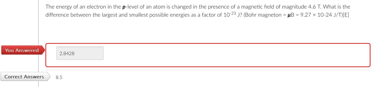 You Answered
The energy of an electron in the p-level of an atom is changed in the presence of a magnetic field of magnitude 4.6 T. What is the
difference between the largest and smallest possible energies as a factor of 10-23 J? (Bohr magneton = μB = 9.27 × 10-24 J/T)[E]
2.8428
Correct Answers
8.5