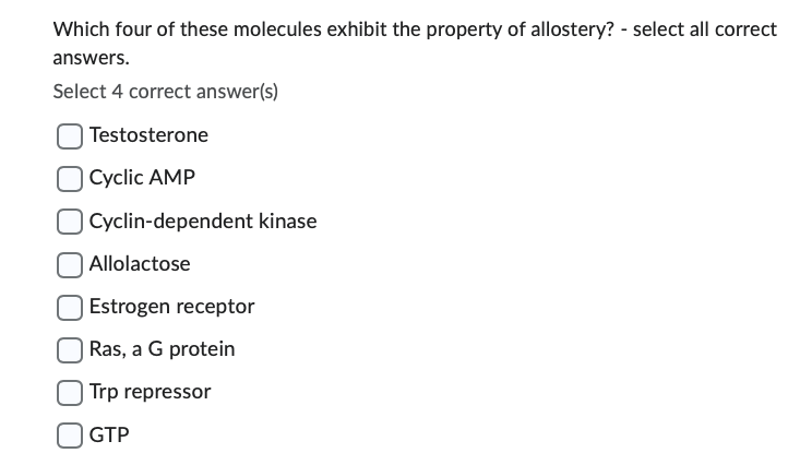 Which four of these molecules exhibit the property of allostery? - select all correct
answers.
Select 4 correct answer(s)
Testosterone
Cyclic AMP
Cyclin-dependent kinase
Allolactose
Estrogen receptor
Ras, a G protein
Trp repressor
GTP