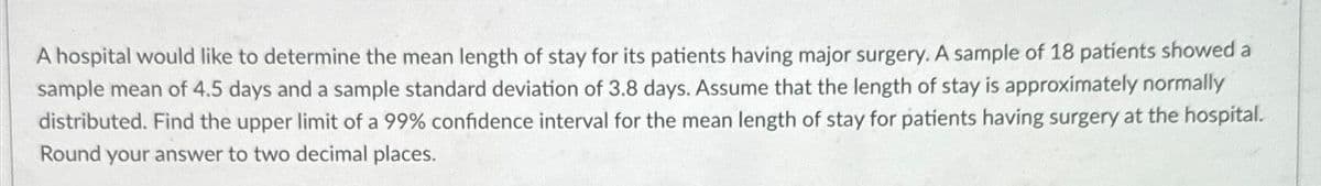 A hospital would like to determine the mean length of stay for its patients having major surgery. A sample of 18 patients showed a
sample mean of 4.5 days and a sample standard deviation of 3.8 days. Assume that the length of stay is approximately normally
distributed. Find the upper limit of a 99% confidence interval for the mean length of stay for patients having surgery at the hospital.
Round your answer to two decimal places.