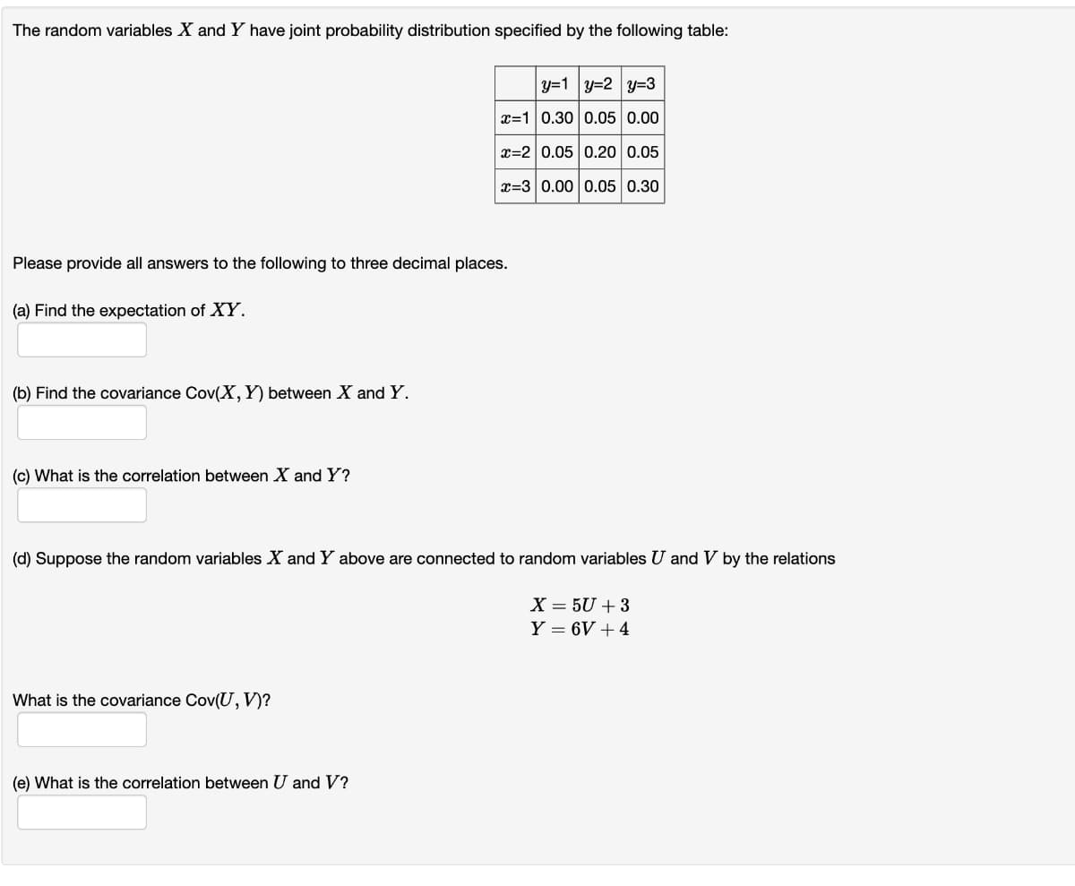 The random variables X and Y have joint probability distribution specified by the following table:
Please provide all answers to the following to three decimal places.
(a) Find the expectation of XY.
(b) Find the covariance Cov(X, Y) between X and Y.
(c) What is the correlation between X and Y?
y=1|y=2 y=3
x=1 0.30 0.05 0.00
x=2 0.05 0.20 0.05
x=3 0.00 0.05 0.30
(d) Suppose the random variables X and Y above are connected to random variables U and V by the relations
What is the covariance Cov(U, V)?
(e) What is the correlation between U and V?
X = 5U +3
Y = 6V +4