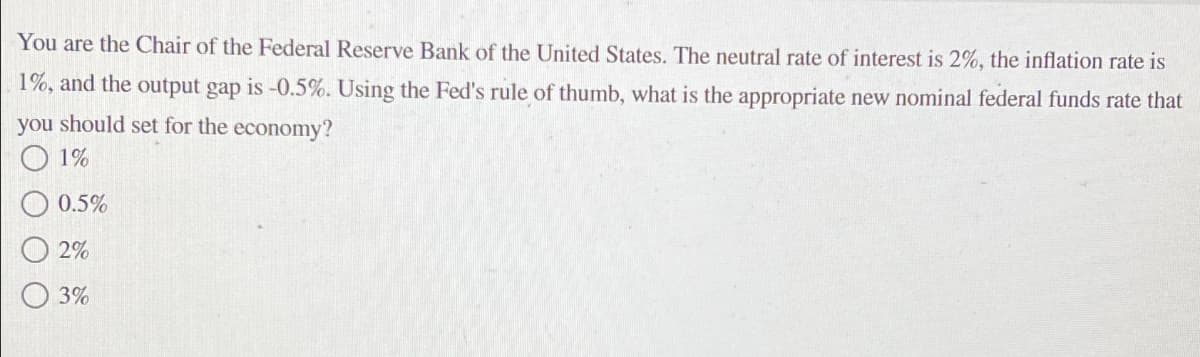You are the Chair of the Federal Reserve Bank of the United States. The neutral rate of interest is 2%, the inflation rate is
1%, and the output gap is -0.5%. Using the Fed's rule of thumb, what is the appropriate new nominal federal funds rate that
you should set for the economy?
1%
0.5%
2%
3%
