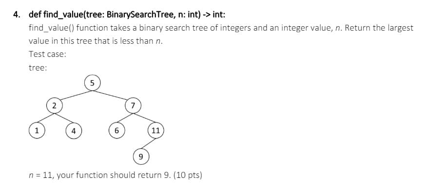 4. def find_value(tree: BinarySearchTree, n: int) -> int:
find_value() function takes a binary search tree of integers and an integer value, n. Return the largest
value in this tree that is less than n.
Test case:
tree:
2
5
7
1
4
6
11
9
n = 11, your function should return 9. (10 pts)