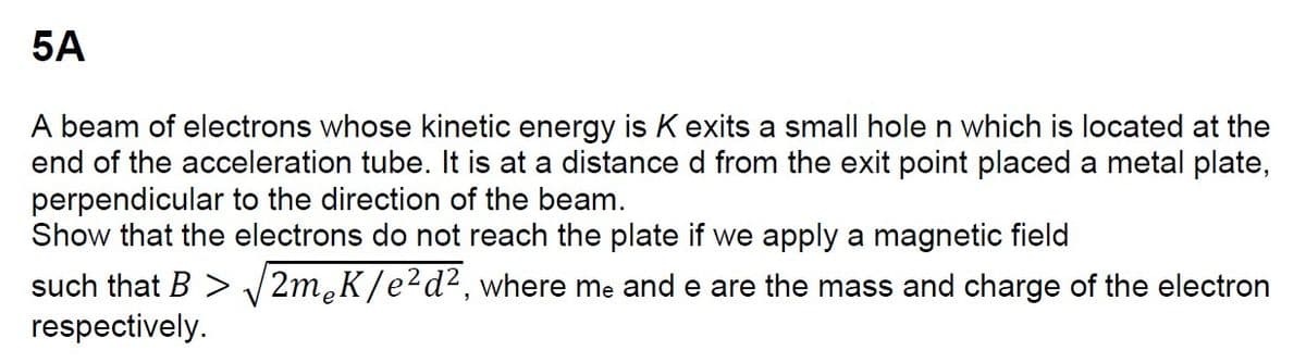 5A
A beam of electrons whose kinetic energy is K exits a small hole n which is located at the
end of the acceleration tube. It is at a distance d from the exit point placed a metal plate,
perpendicular to the direction of the beam.
Show that the electrons do not reach the plate if we apply a magnetic field
such that B > √2m¸K/e² d², where me and e are the mass and charge of the electron
respectively.