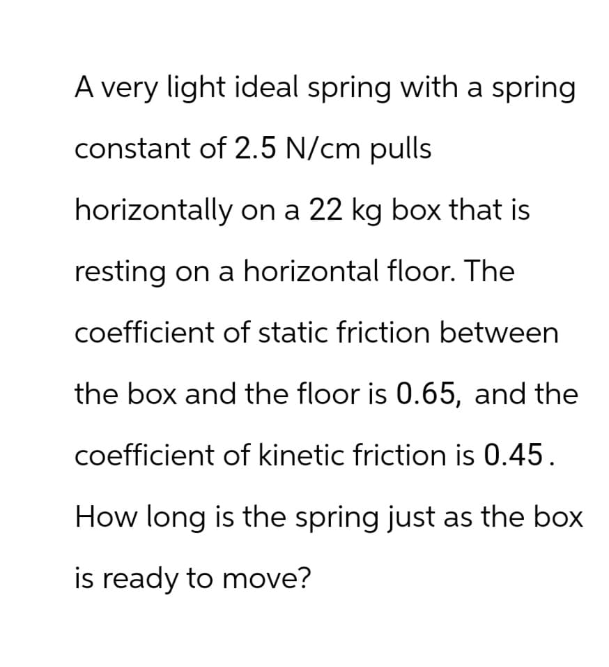 A very light ideal spring with a spring
constant of 2.5 N/cm pulls
horizontally on a 22 kg box that is
resting on a horizontal floor. The
coefficient of static friction between
the box and the floor is 0.65, and the
coefficient of kinetic friction is 0.45.
How long is the spring just as the box
is ready to move?