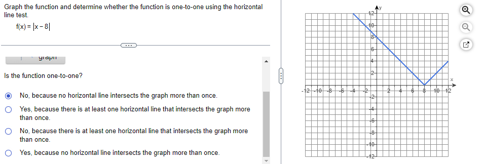 Graph the function and determine whether the function is one-to-one using the horizontal
line test.
f(x)= |x-8|
yiapıl
Is the function one-to-one?
No, because no horizontal line intersects the graph more than once.
Yes, because there is at least one horizontal line that intersects the graph more
than once.
No, because there is at least one horizontal line that intersects the graph more
than once.
Yes, because no horizontal line intersects the graph more than once.
12108
-6
+
10
2
16
14
6-
8
10-
10 12
x
Q
Q
☑