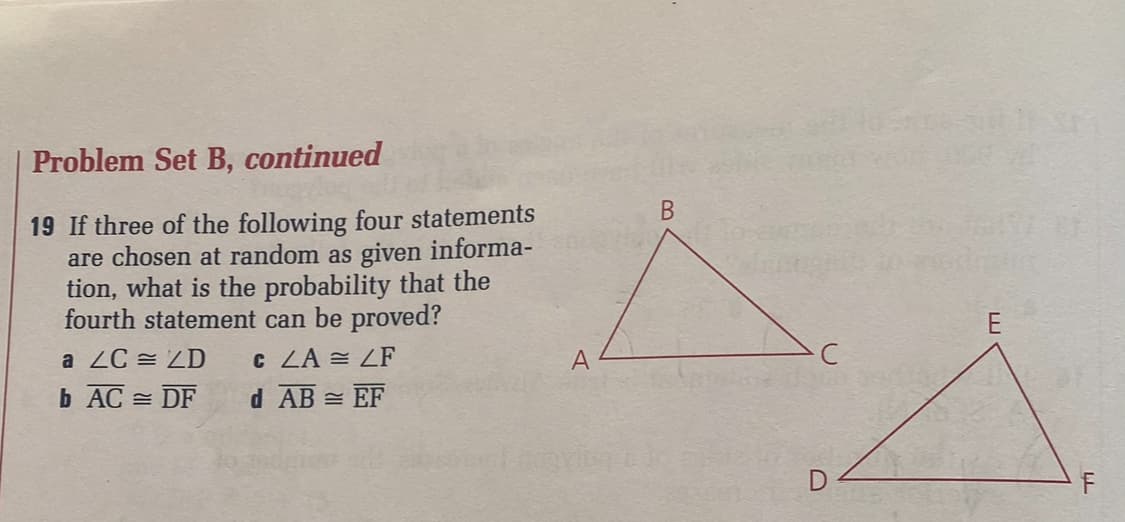 Problem Set B, continued
19 If three of the following four statements
are chosen at random as given informa-
tion, what is the probability that the
fourth statement can be proved?
a ZC ZD
C LA = LF
b AC
DF
d AB = EF
A
B
E
LL