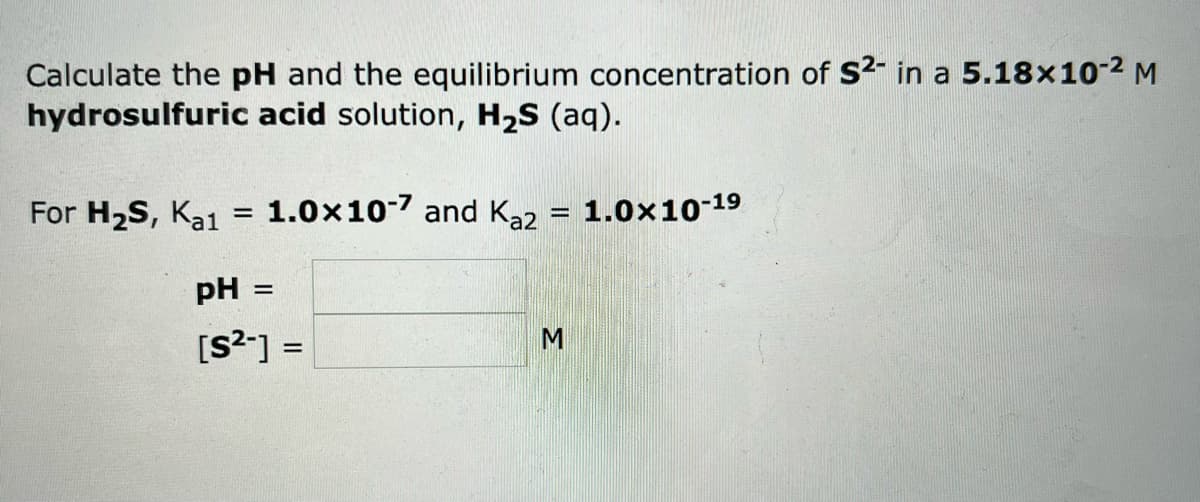 Calculate the pH and the equilibrium concentration of S2- in a 5.18x10-² M
hydrosulfuric acid solution, H₂S (aq).
For H₂S, Ka1 = 1.0x10-7 and Kaz
pH =
[S²-] =
M
1.0×10-19