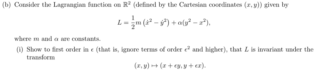(b) Consider the Lagrangian function on R² (defined by the Cartesian coordinates (x, y)) given by
1
L
=
-
¡m (x² − ÿ²) + a(y² — x²),
where m and a are constants.
(i) Show to first order in € (that is, ignore terms of order €² and higher), that L is invariant under the
transform
(x, y)(x+ey, y + ex).