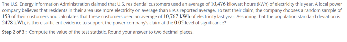 The U.S. Energy Information Administration claimed that U.S. residential customers used an average of 10,476 kilowatt hours (kWh) of electricity this year. A local power
company believes that residents in their area use more electricity on average than EIA's reported average. To test their claim, the company chooses a random sample of
153 of their customers and calculates that these customers used an average of 10,767 kWh of electricity last year. Assuming that the population standard deviation is
2478 kWh, is there sufficient evidence to support the power company's claim at the 0.05 level of significance?
Step 2 of 3: Compute the value of the test statistic. Round your answer to two decimal places.