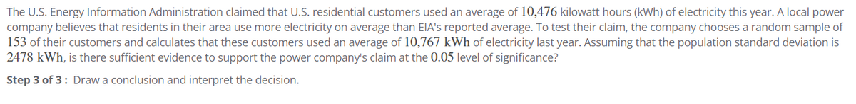 The U.S. Energy Information Administration claimed that U.S. residential customers used an average of 10,476 kilowatt hours (kWh) of electricity this year. A local power
company believes that residents in their area use more electricity on average than EIA's reported average. To test their claim, the company chooses a random sample of
153 of their customers and calculates that these customers used an average of 10,767 kWh of electricity last year. Assuming that the population standard deviation is
2478 kWh, is there sufficient evidence to support the power company's claim at the 0.05 level of significance?
Step 3 of 3: Draw a conclusion and interpret the decision.