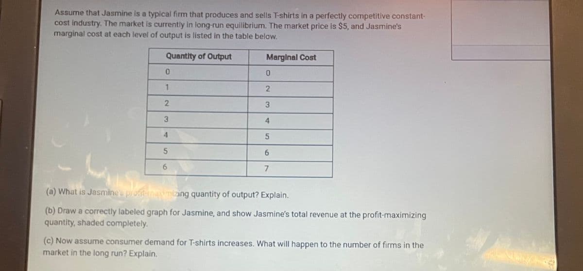 Assume that Jasmine is a typical firm that produces and sells T-shirts in a perfectly competitive constant-
cost industry. The market is currently in long-run equilibrium. The market price is $5, and Jasmine's
marginal cost at each level of output is listed in the table below.
Quantity of Output
0
1
2
3
4
5
6
Marginal Cost
0
2
3
4
5
6
7
(a) What is Jasmine's pront-imamizing quantity of output? Explain.
(b) Draw a correctly labeled graph for Jasmine, and show Jasmine's total revenue at the profit-maximizing
quantity, shaded completely.
(c) Now assume consumer demand for T-shirts increases. What will happen to the number of firms in the
market in the long run? Explain.