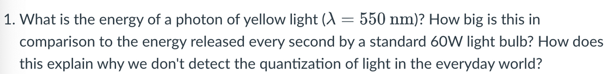 1. What is the energy of a photon of yellow light (A = 550 nm)? How big is this in
comparison to the energy released every second by a standard 60W light bulb? How does
this explain why we don't detect the quantization of light in the everyday world?
