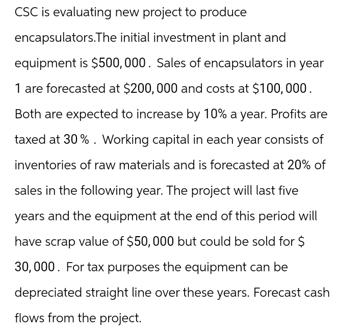 CSC is evaluating new project to produce
encapsulators.The initial investment in plant and
equipment is $500,000. Sales of encapsulators in year
1 are forecasted at $200,000 and costs at $100,000.
Both are expected to increase by 10% a year. Profits are
taxed at 30%. Working capital in each year consists of
inventories of raw materials and is forecasted at 20% of
sales in the following year. The project will last five
years and the equipment at the end of this period will
have scrap value of $50, 000 but could be sold for $
30,000. For tax purposes the equipment can be
depreciated straight line over these years. Forecast cash
flows from the project.