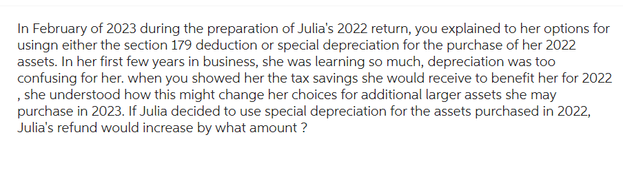 In February of 2023 during the preparation of Julia's 2022 return, you explained to her options for
usingn either the section 179 deduction or special depreciation for the purchase of her 2022
assets. In her first few years in business, she was learning so much, depreciation was too
confusing for her. when you showed her the tax savings she would receive to benefit her for 2022
, she understood how this might change her choices for additional larger assets she may
purchase in 2023. If Julia decided to use special depreciation for the assets purchased in 2022,
Julia's refund would increase by what amount ?