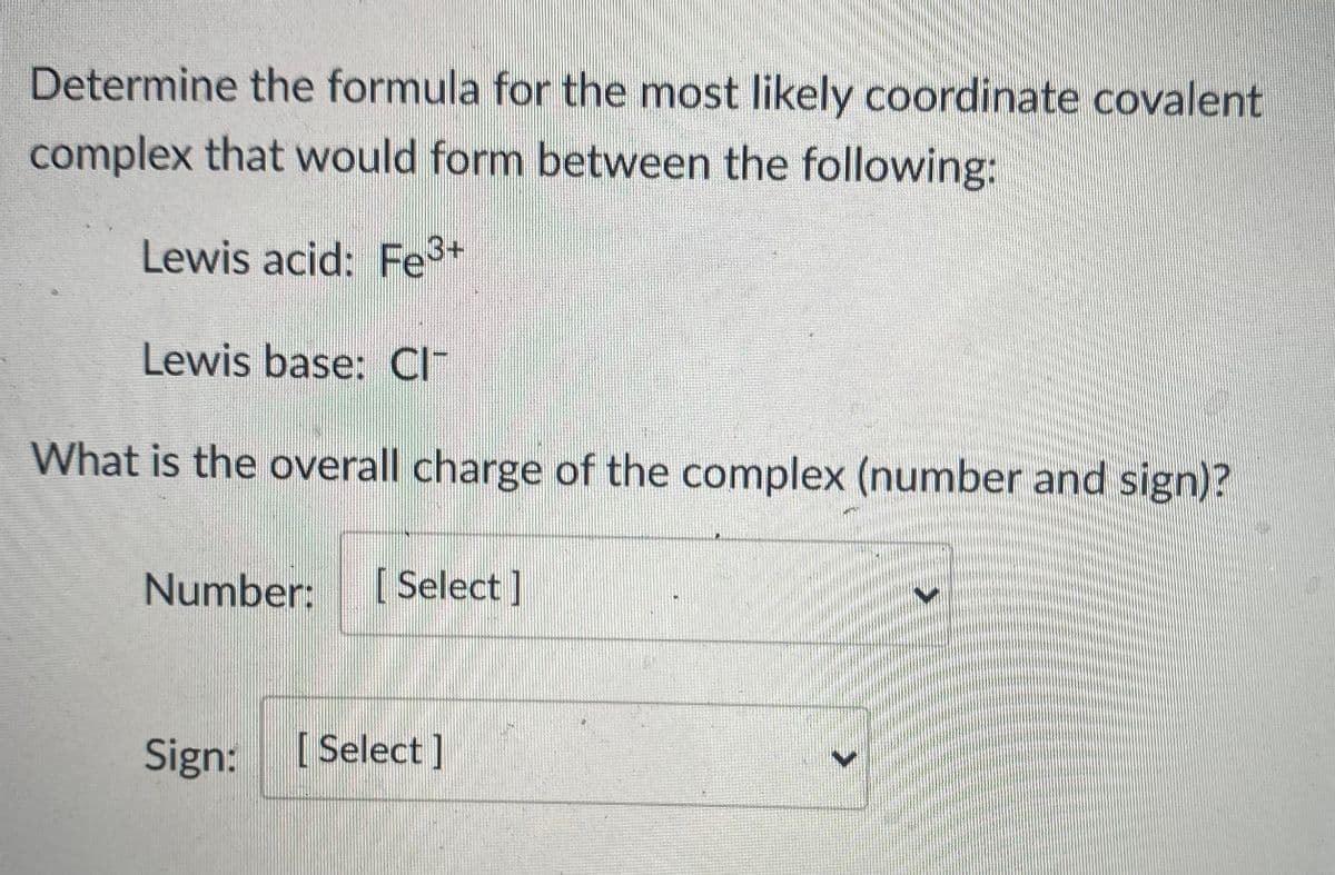 Determine the formula for the most likely coordinate covalent
complex that would form between the following:
Lewis acid: Fe+
Lewis base: CI
What is the overall charge of the complex (number and sign)?
Number:
[ Select]
Sign:
[ Select]
