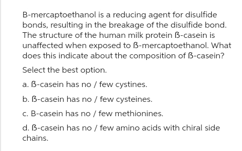 B-mercaptoethanol is a reducing agent for disulfide
bonds, resulting in the breakage of the disulfide bond.
The structure of the human milk protein B-casein is
unaffected when exposed to B-mercaptoethanol. What
does this indicate about the composition of B-casein?
Select the best option.
a. B-casein has no / few cystines.
b. B-casein has no / few cysteines.
c. B-casein has no / few methionines.
d. B-casein has no / few amino acids with chiral side
chains.