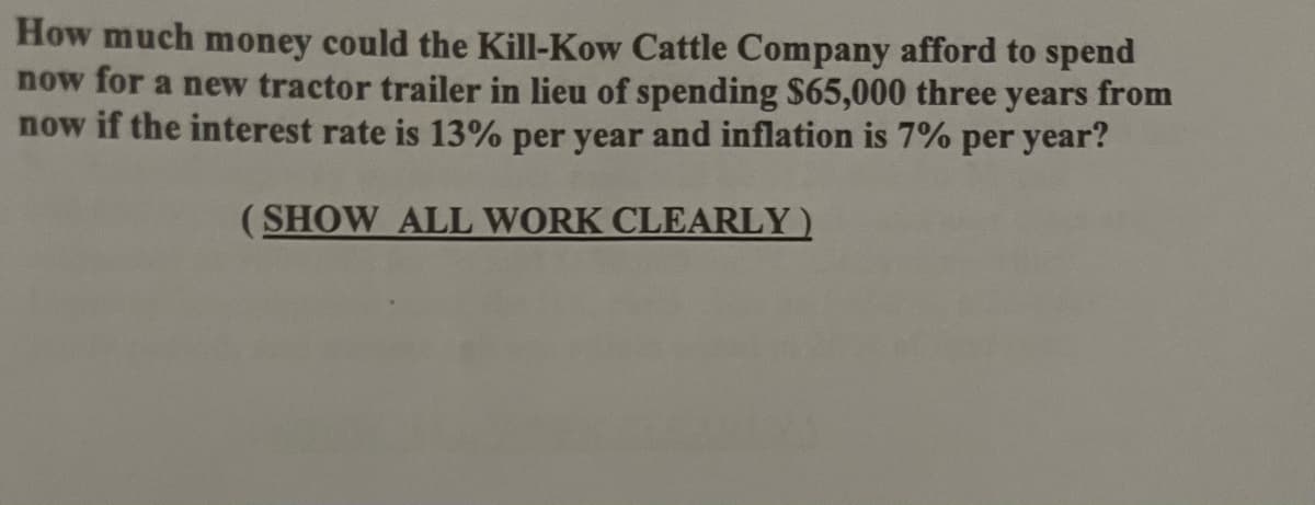 How much money could the Kill-Kow Cattle Company afford to spend
now for a new tractor trailer in lieu of spending $65,000 three years from
now if the interest rate is 13% per year and inflation is 7% per year?
(SHOW ALL WORK CLEARLY)