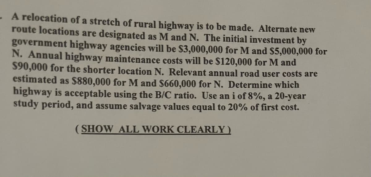- A relocation of a stretch of rural highway is to be made. Alternate new
route locations are designated as M and N. The initial investment by
government highway agencies will be $3,000,000 for M and $5,000,000 for
N. Annual highway maintenance costs will be $120,000 for M and
$90,000 for the shorter location N. Relevant annual road user costs are
estimated as $880,000 for M and $660,000 for N. Determine which
highway is acceptable using the B/C ratio. Use an i of 8%, a 20-year
study period, and assume salvage values equal to 20% of first cost.
(SHOW ALL WORK CLEARLY)