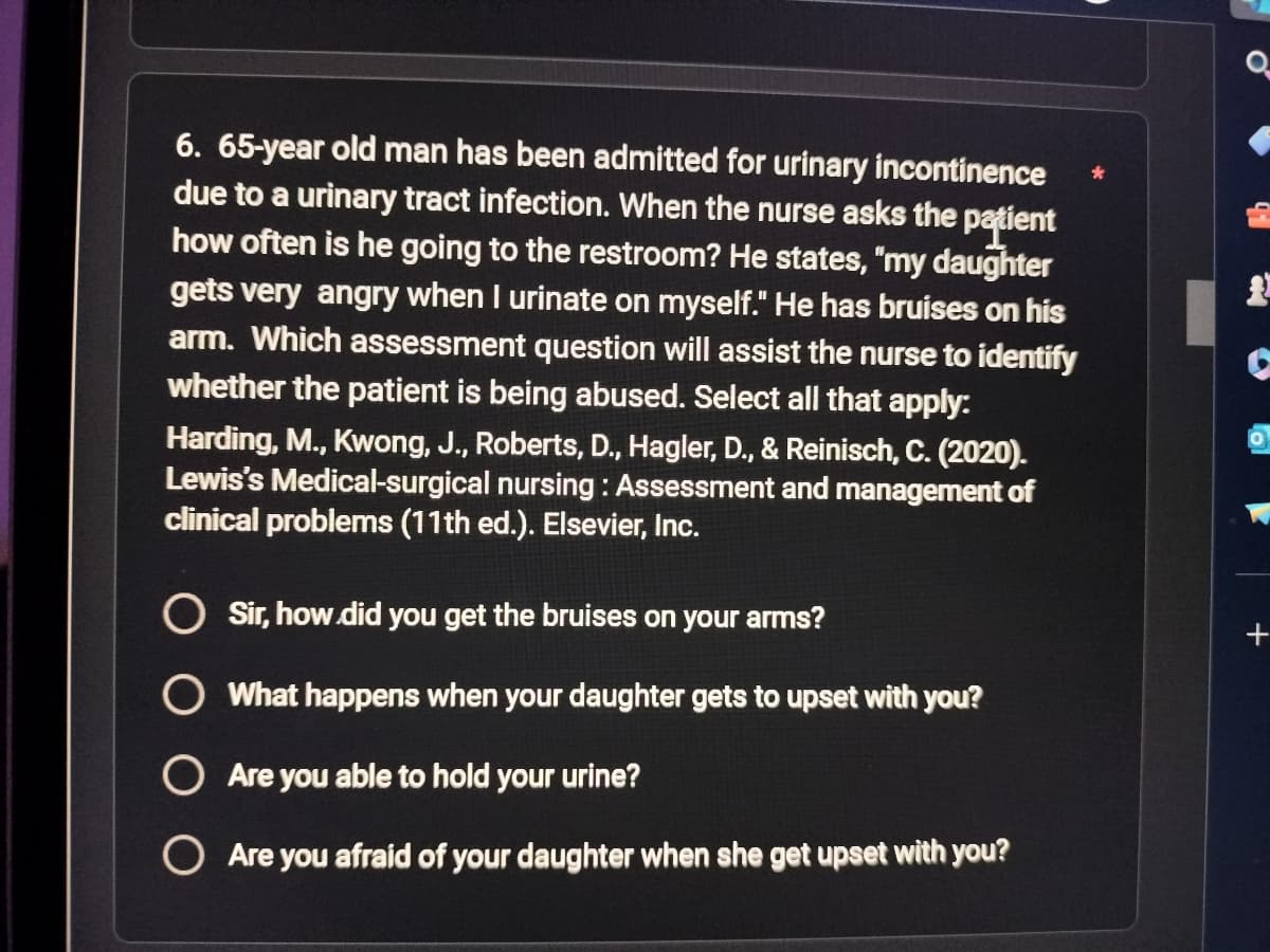 6. 65-year old man has been admitted for urinary incontinence
due to a urinary tract infection. When the nurse asks the patient
how often is he going to the restroom? He states, "my daughter
gets very angry when I urinate on myself." He has bruises on his
arm. Which assessment question will assist the nurse to identify
whether the patient is being abused. Select all that apply:
Harding, M., Kwong, J., Roberts, D., Hagler, D., & Reinisch, C. (2020).
Lewis's Medical-surgical nursing: Assessment and management of
clinical problems (11th ed.). Elsevier, Inc.
Sir, how did you get the bruises on your arms?
What happens when your daughter gets to upset with you?
Are you able to hold your urine?
Are you afraid of your daughter when she get upset with you?
*